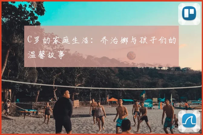 C罗的家庭生活：乔治娜与孩子们的温馨故事