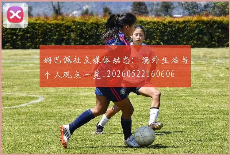 姆巴佩社交媒体动态：场外生活与个人观点一览_20260522160606