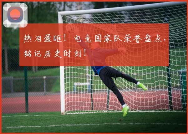 热泪盈眶！电竞国家队荣誉盘点，铭记历史时刻！