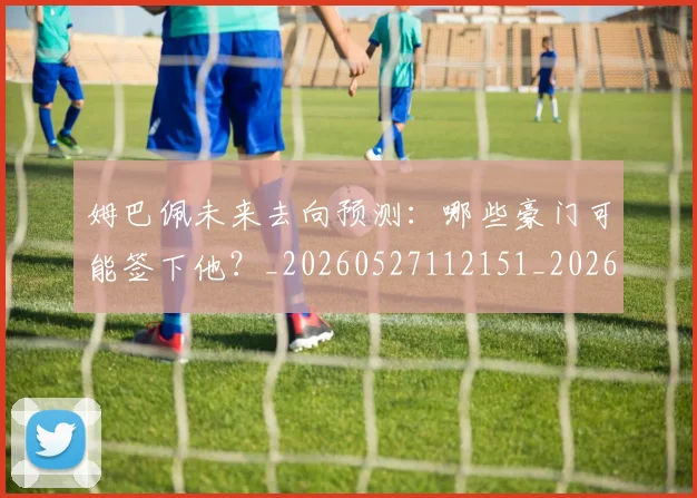 姆巴佩未来去向预测：哪些豪门可能签下他？_20260527112151_20260609132812