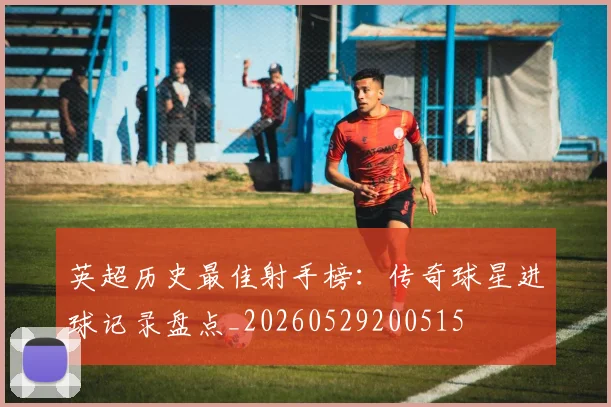 英超历史最佳射手榜:传奇球星进球记录盘点_20260529200515