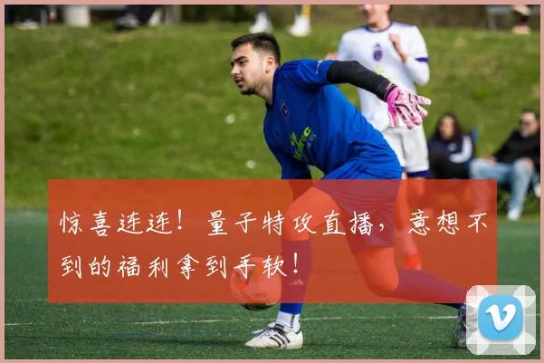惊喜连连!量子特攻直播,意想不到的福利拿到手软!